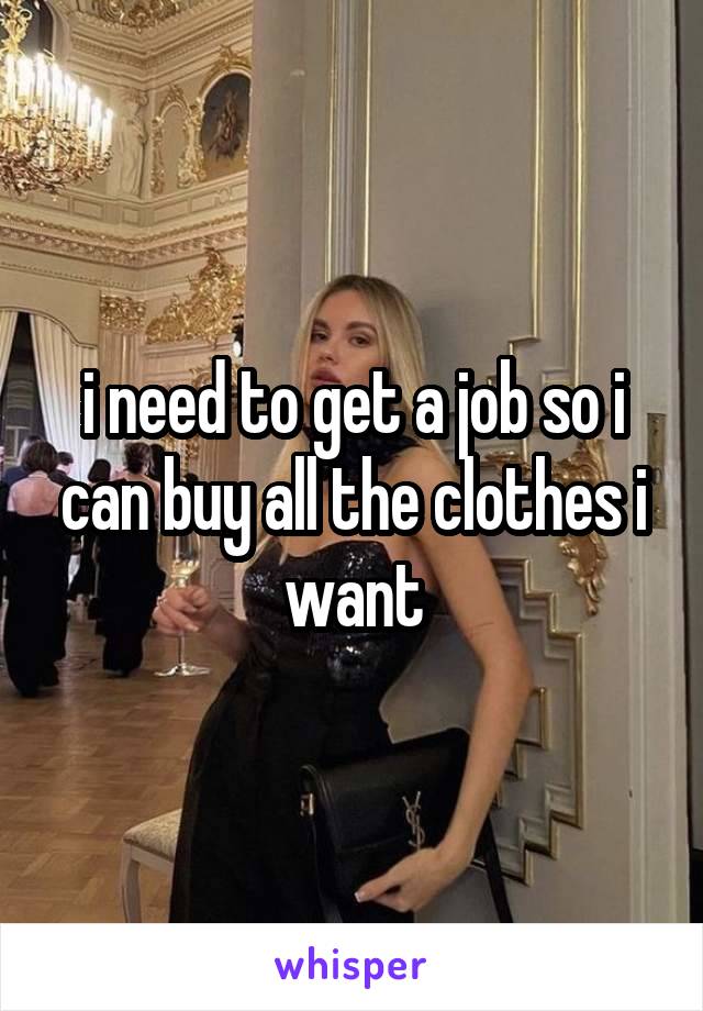 i need to get a job so i can buy all the clothes i want