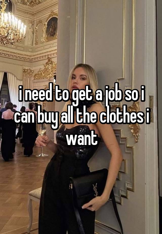 i need to get a job so i can buy all the clothes i want