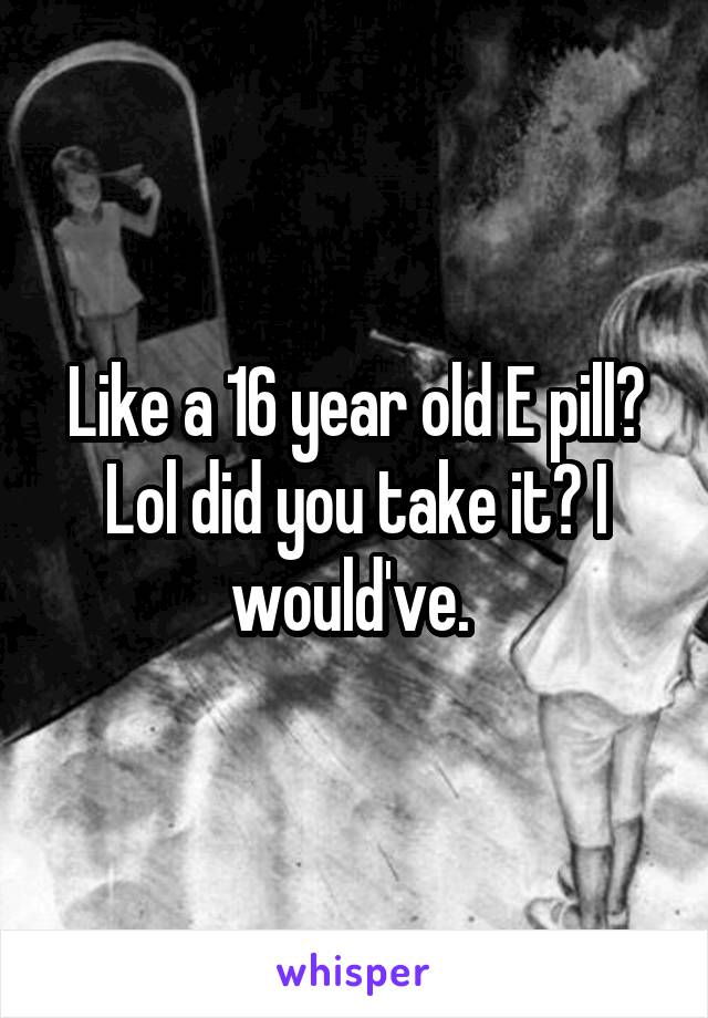 Like a 16 year old E pill? Lol did you take it? I would've. 