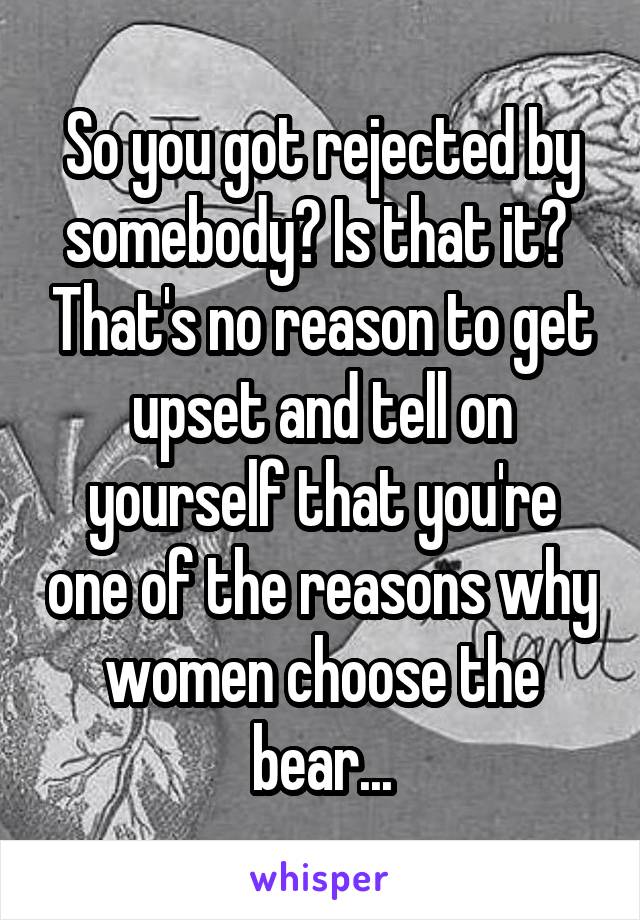 So you got rejected by somebody? Is that it?  That's no reason to get upset and tell on yourself that you're one of the reasons why women choose the bear...