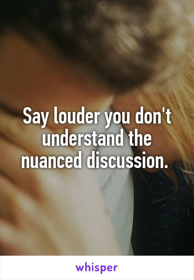 Say louder you don't understand the nuanced discussion. 