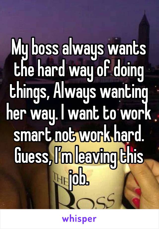 My boss always wants the hard way of doing things, Always wanting her way. I want to work smart not work hard. Guess, I’m leaving this job. 