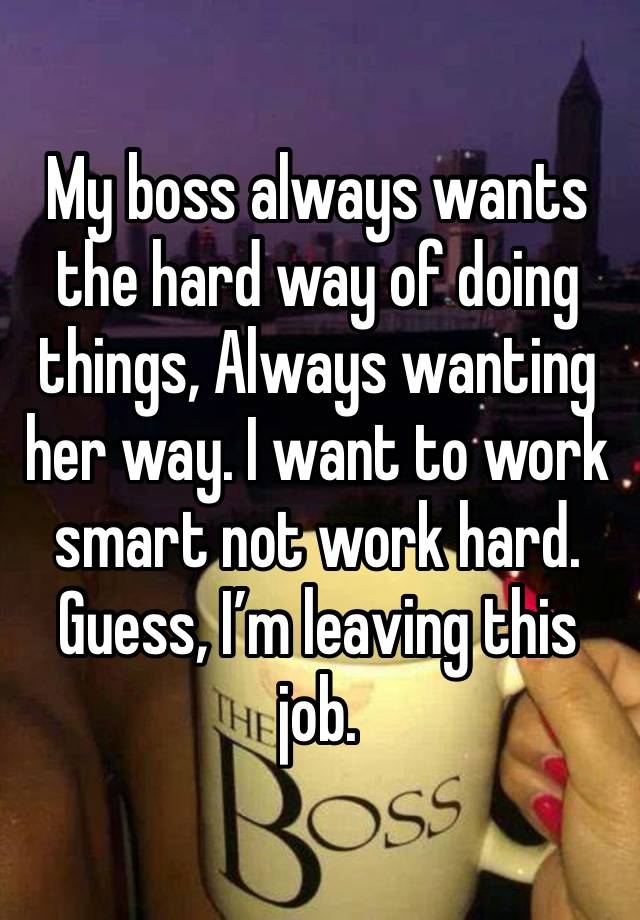 My boss always wants the hard way of doing things, Always wanting her way. I want to work smart not work hard. Guess, I’m leaving this job. 