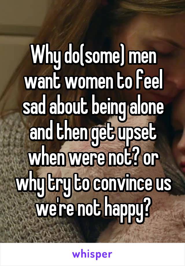 Why do(some) men want women to feel sad about being alone and then get upset when were not? or why try to convince us we're not happy?