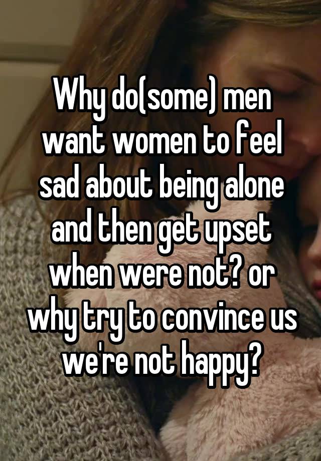 Why do(some) men want women to feel sad about being alone and then get upset when were not? or why try to convince us we're not happy?