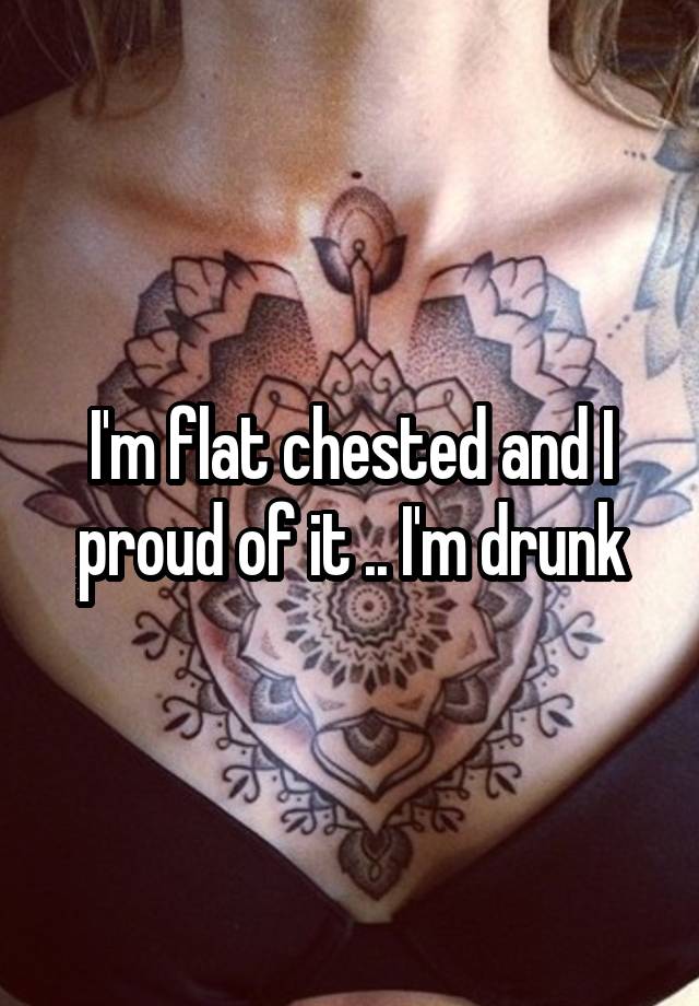 I'm flat chested and I proud of it .. I'm drunk