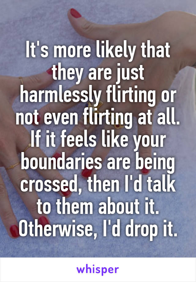 It's more likely that they are just harmlessly flirting or not even flirting at all.
If it feels like your boundaries are being crossed, then I'd talk to them about it. Otherwise, I'd drop it.