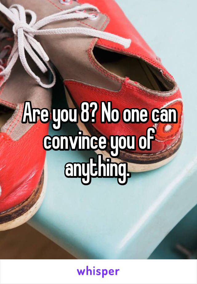 Are you 8? No one can convince you of anything. 