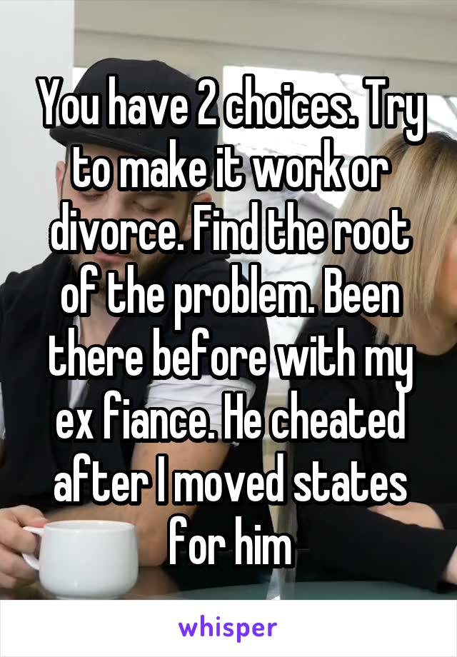 You have 2 choices. Try to make it work or divorce. Find the root of the problem. Been there before with my ex fiance. He cheated after I moved states for him