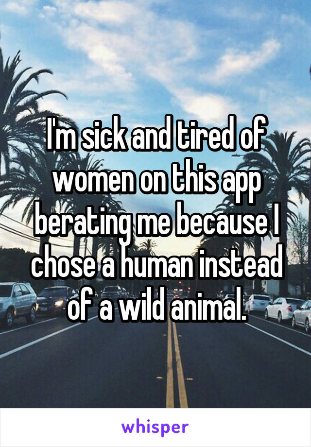 I'm sick and tired of women on this app berating me because I chose a human instead of a wild animal.