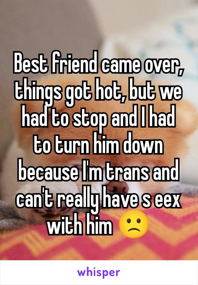 Best friend came over, things got hot, but we had to stop and I had to turn him down because I'm trans and can't really have s eex with him 🙁