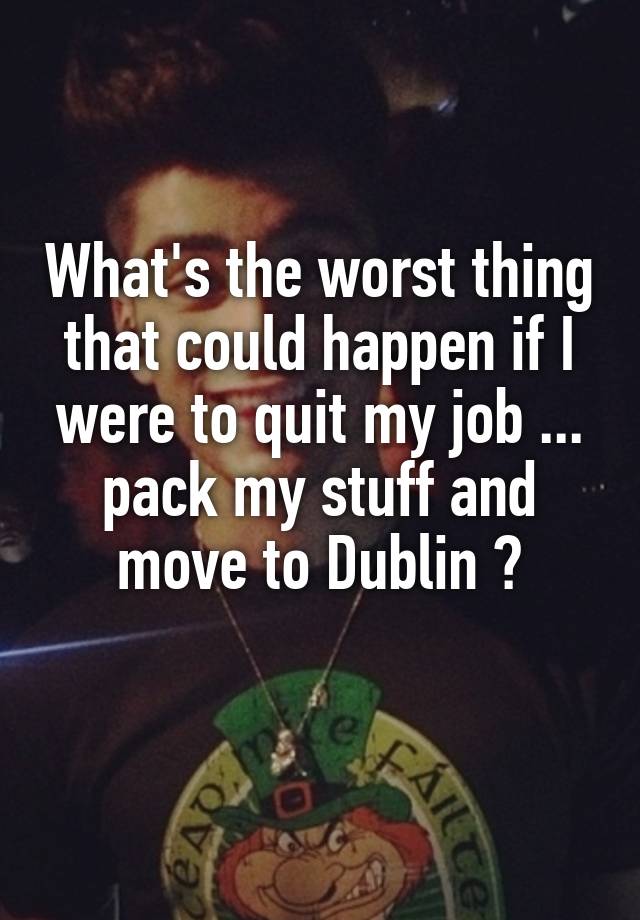 What's the worst thing that could happen if I were to quit my job ... pack my stuff and move to Dublin ?
