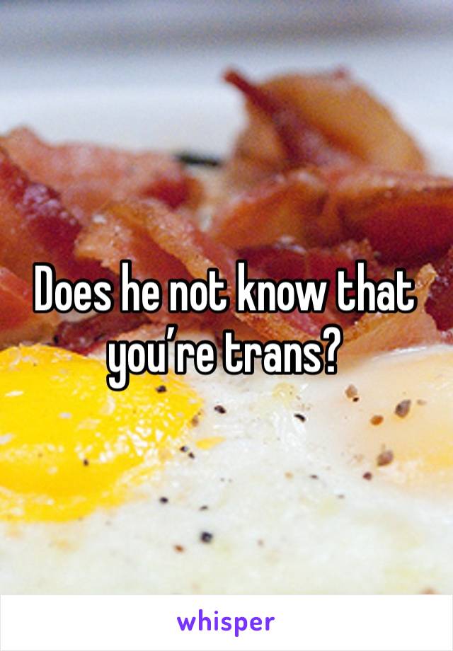 Does he not know that you’re trans?