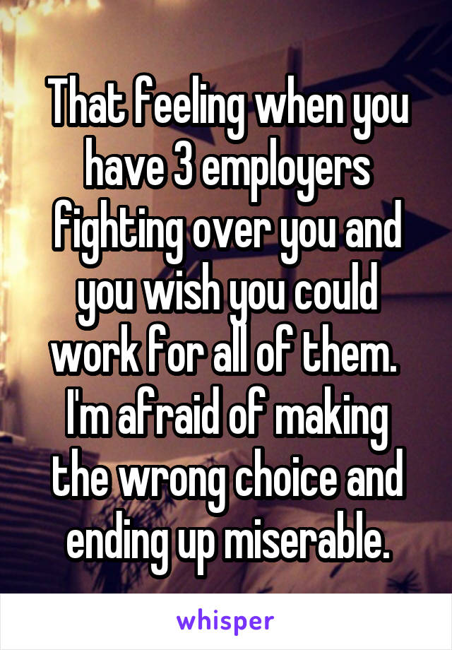 That feeling when you have 3 employers fighting over you and you wish you could work for all of them. 
I'm afraid of making the wrong choice and ending up miserable.