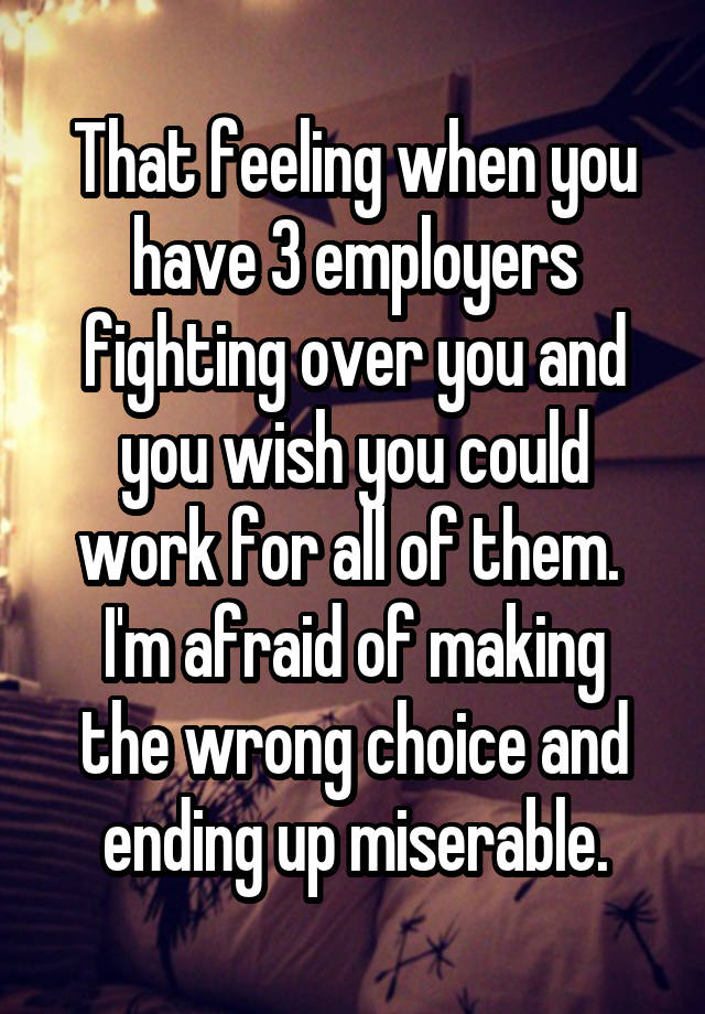 That feeling when you have 3 employers fighting over you and you wish you could work for all of them. 
I'm afraid of making the wrong choice and ending up miserable.