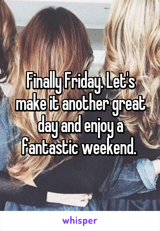 Finally Friday. Let's make it another great day and enjoy a fantastic weekend. 