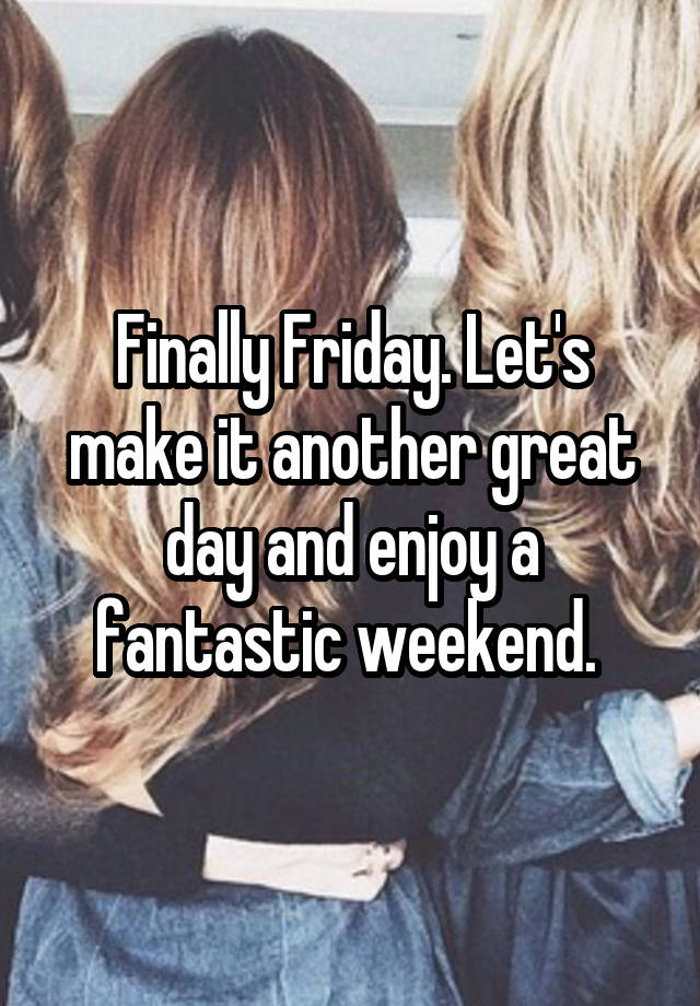 Finally Friday. Let's make it another great day and enjoy a fantastic weekend. 