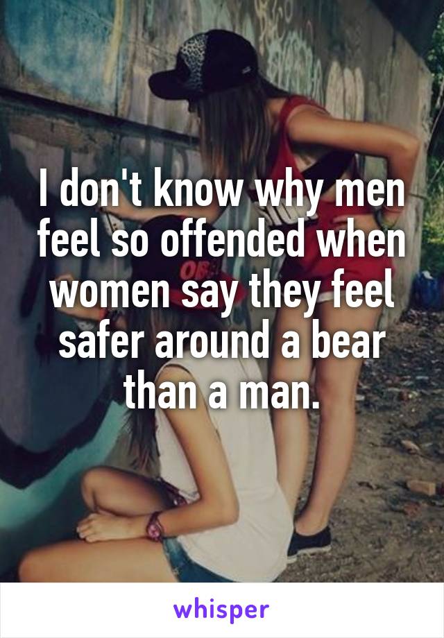 I don't know why men feel so offended when women say they feel safer around a bear than a man.
