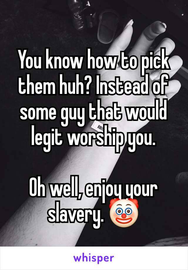 You know how to pick them huh? Instead of some guy that would legit worship you.

Oh well, enjoy your slavery. 🤡