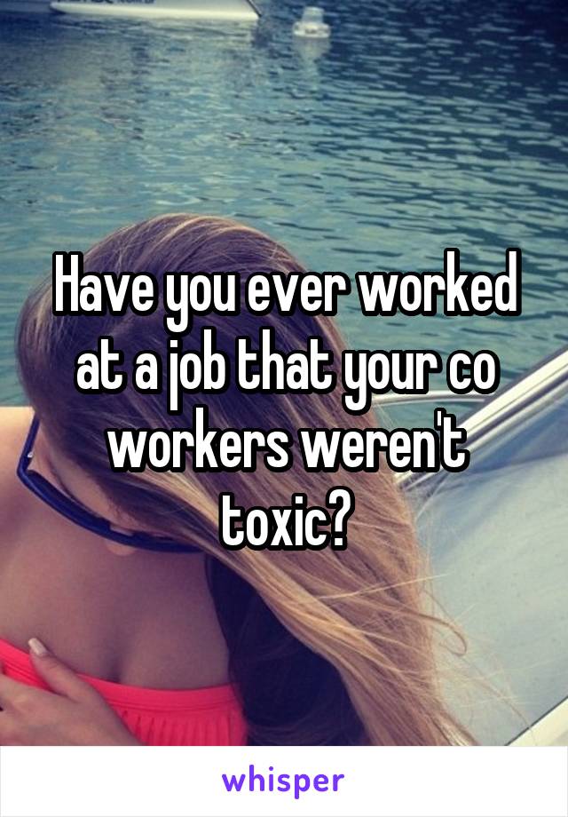 Have you ever worked at a job that your co workers weren't toxic?