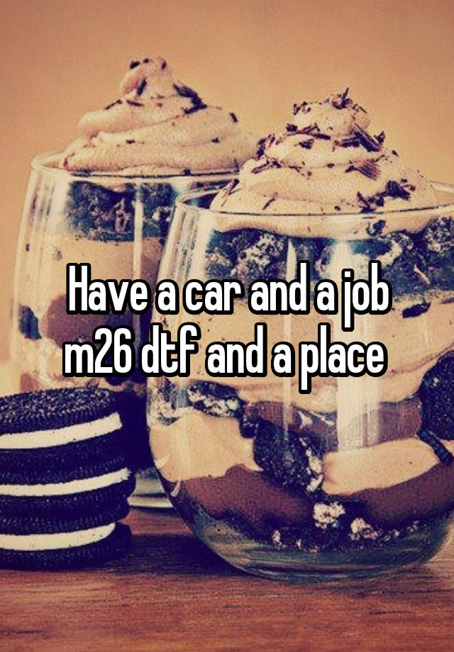 Have a car and a job m26 dtf and a place 