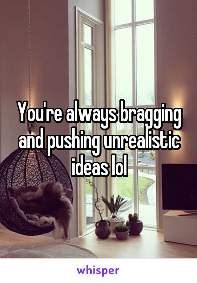 You're always bragging and pushing unrealistic ideas lol