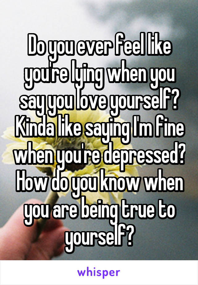 Do you ever feel like you're lying when you say you love yourself? Kinda like saying I'm fine when you're depressed? How do you know when you are being true to yourself?