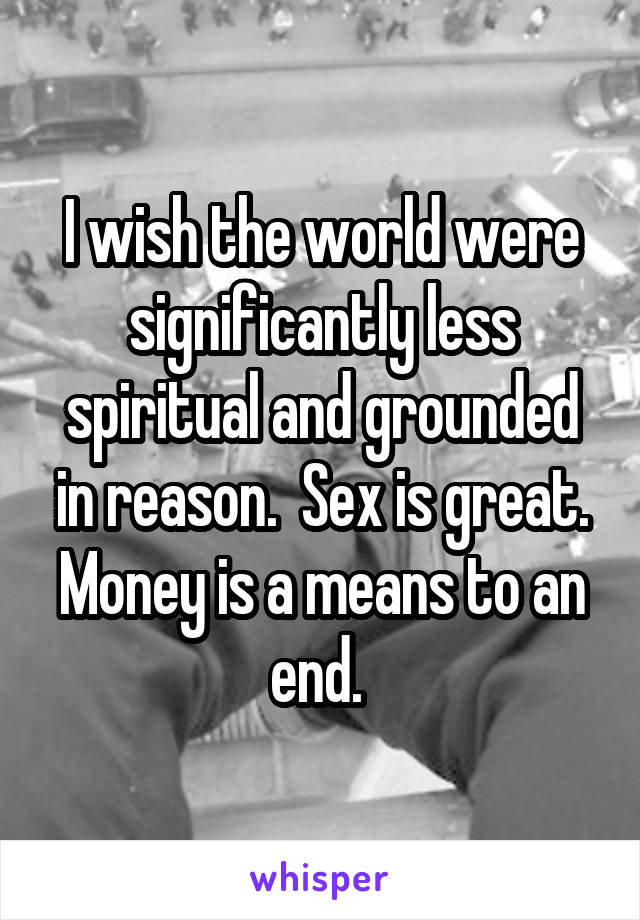 I wish the world were significantly less spiritual and grounded in reason.  Sex is great. Money is a means to an end. 