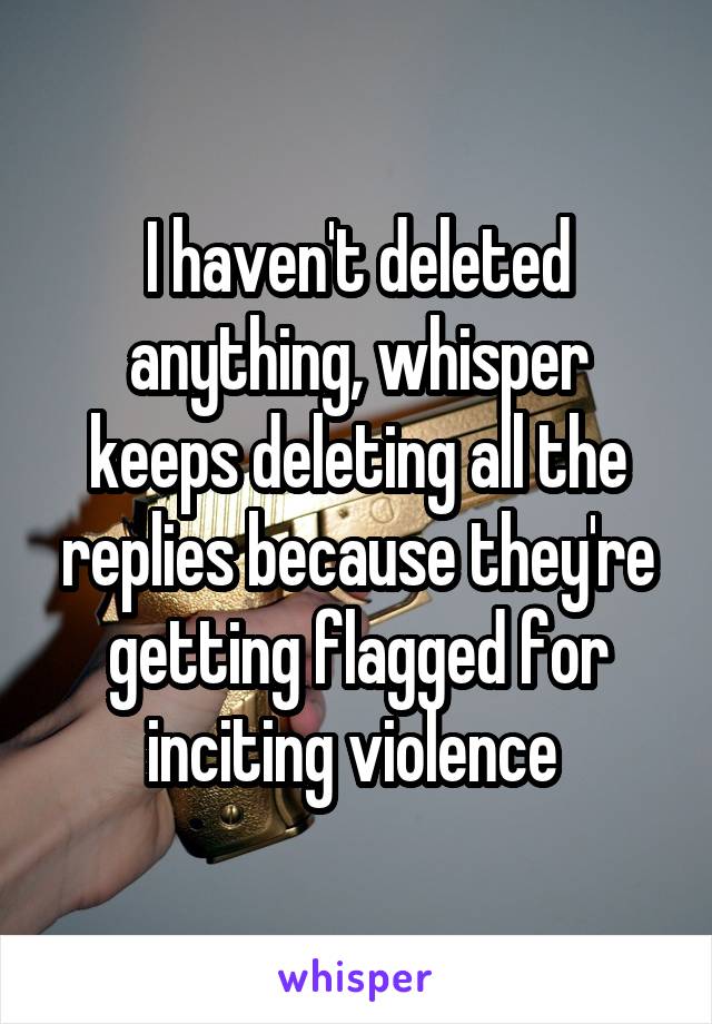 I haven't deleted anything, whisper keeps deleting all the replies because they're getting flagged for inciting violence 