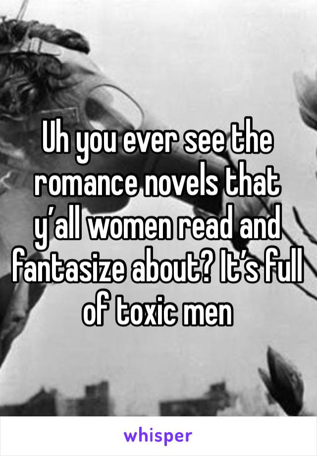 Uh you ever see the romance novels that y’all women read and fantasize about? It’s full of toxic men 