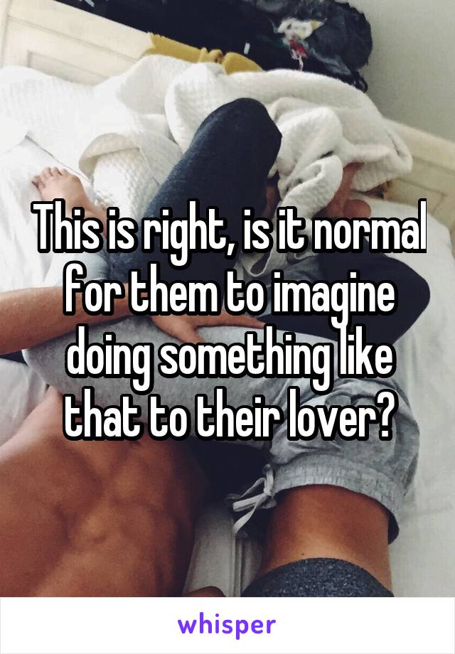 This is right, is it normal for them to imagine doing something like that to their lover?