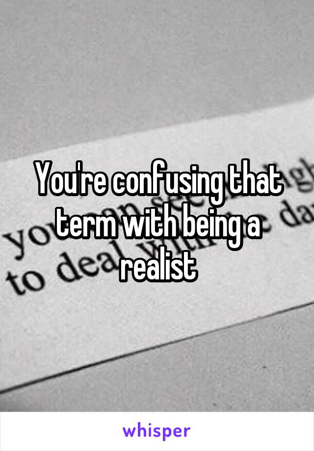 You're confusing that term with being a realist