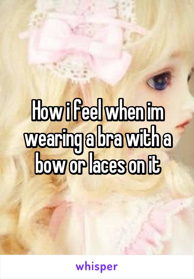 How i feel when im wearing a bra with a bow or laces on it