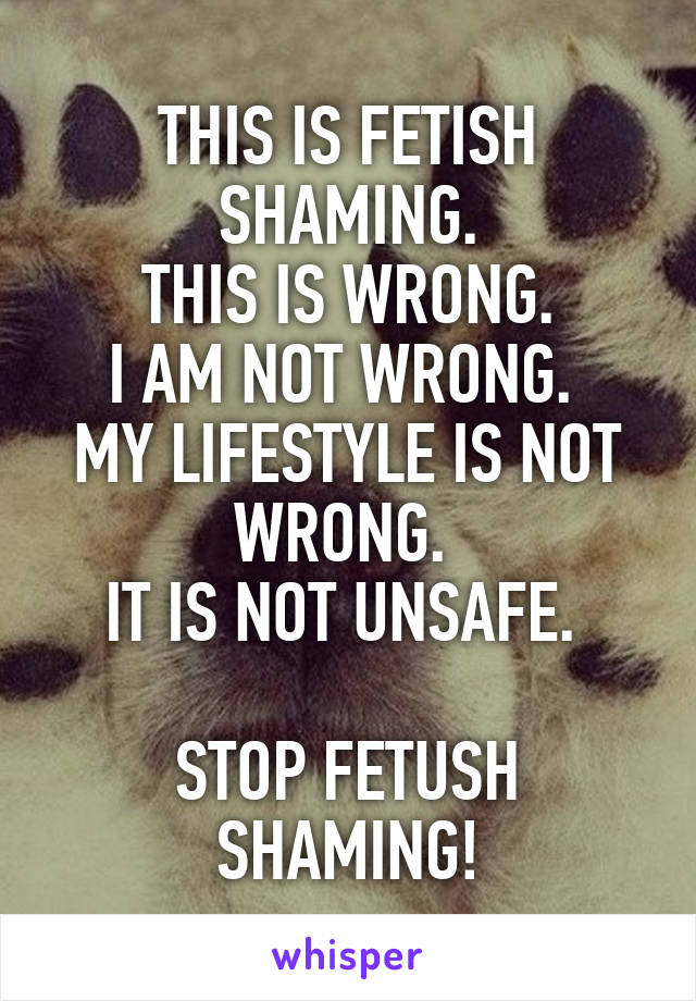 THIS IS FETISH SHAMING.
THIS IS WRONG.
I AM NOT WRONG. 
MY LIFESTYLE IS NOT WRONG. 
IT IS NOT UNSAFE. 

STOP FETUSH SHAMING!