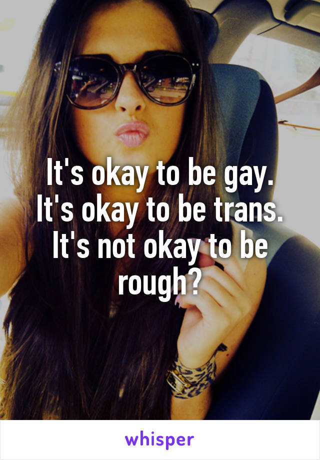 It's okay to be gay.
It's okay to be trans.
It's not okay to be rough?