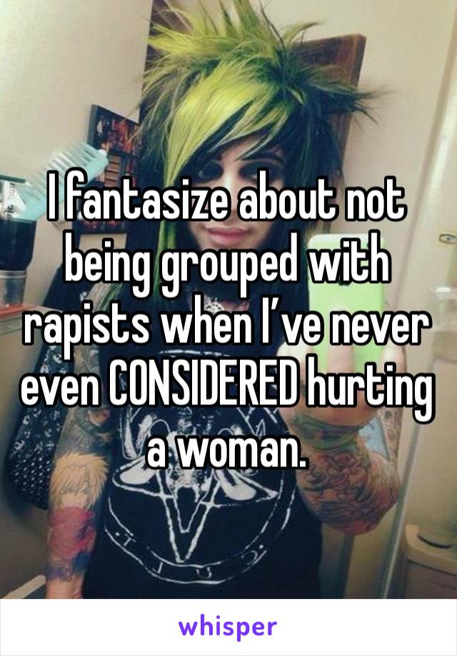 I fantasize about not being grouped with rapists when I’ve never even CONSIDERED hurting a woman. 