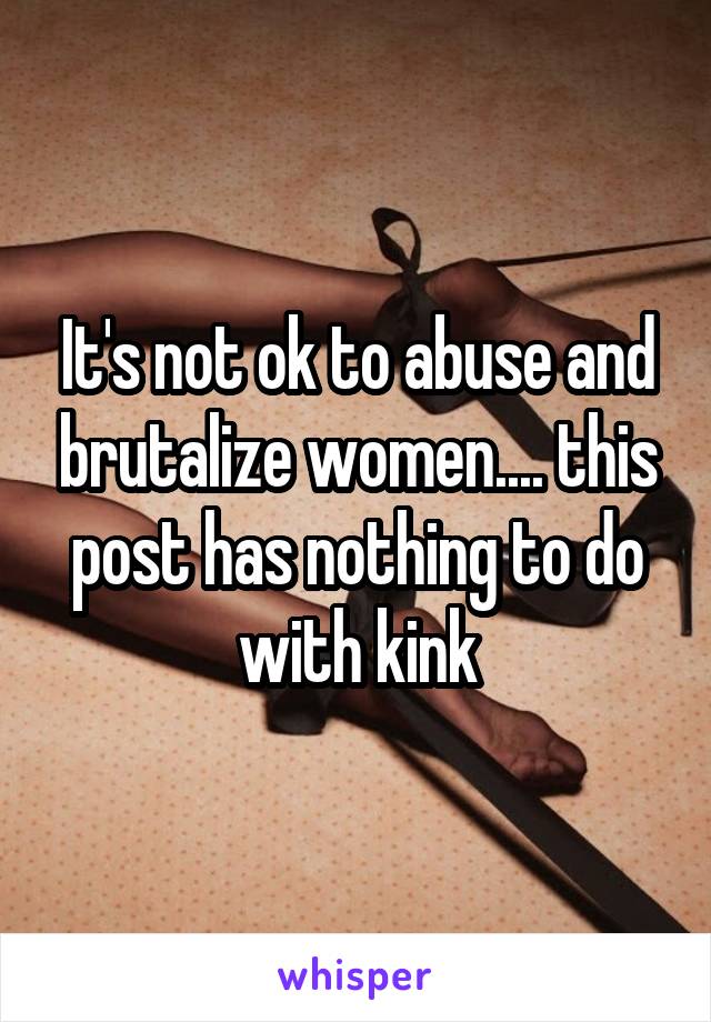 It's not ok to abuse and brutalize women.... this post has nothing to do with kink