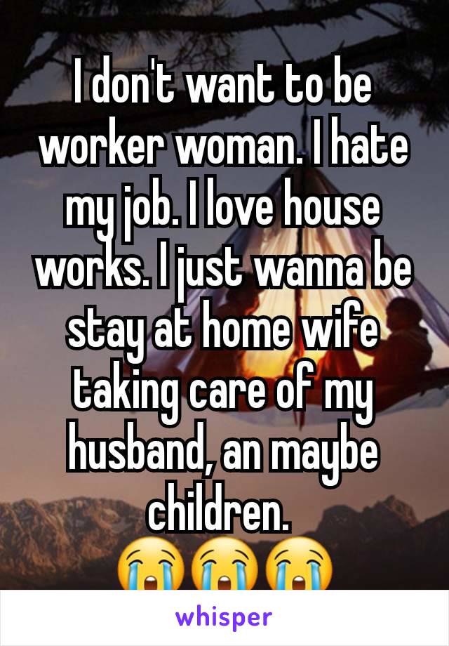 I don't want to be worker woman. I hate my job. I love house works. I just wanna be stay at home wife taking care of my husband, an maybe children. 
😭😭😭