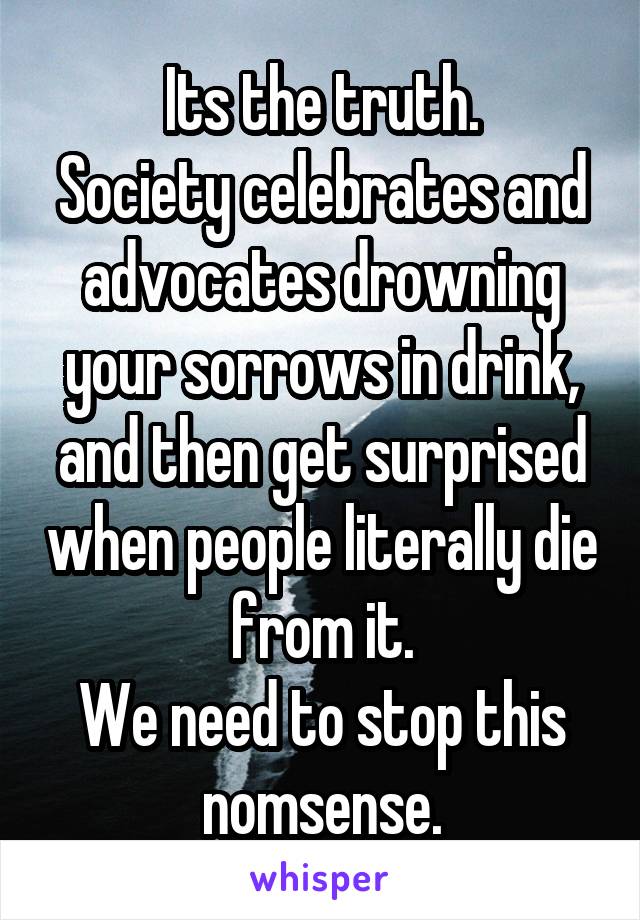 Its the truth.
Society celebrates and advocates drowning your sorrows in drink, and then get surprised when people literally die from it.
We need to stop this nomsense.