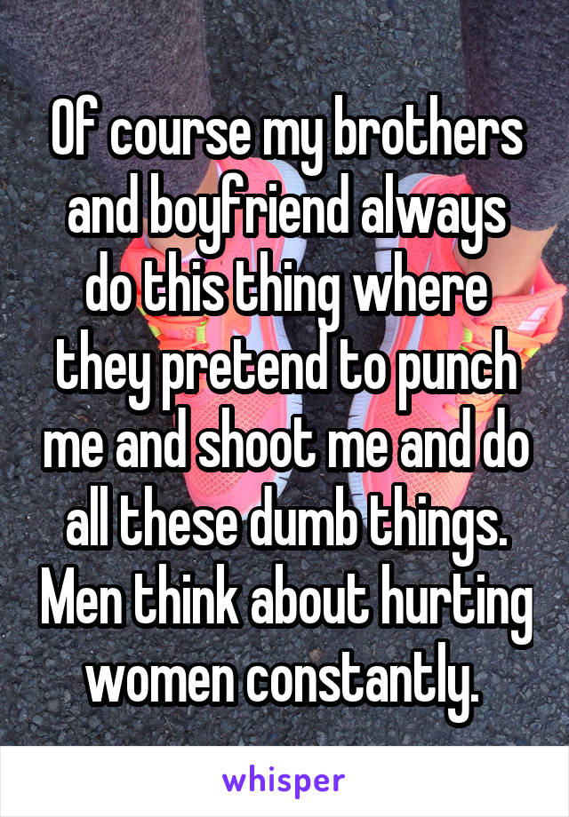 Of course my brothers and boyfriend always do this thing where they pretend to punch me and shoot me and do all these dumb things. Men think about hurting women constantly. 