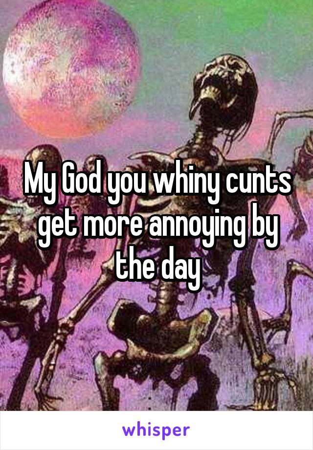 My God you whiny cunts get more annoying by the day