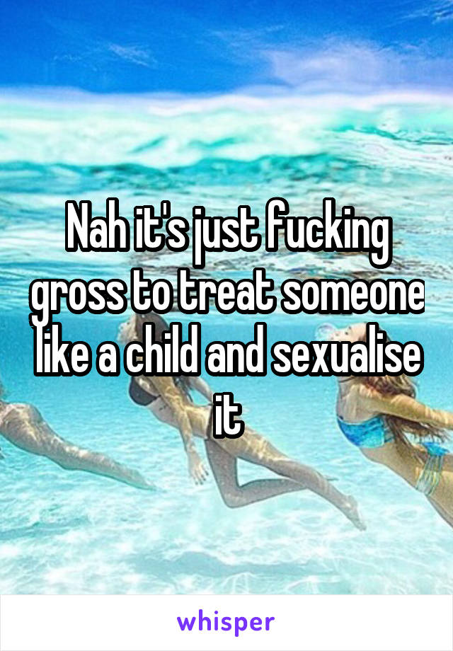 Nah it's just fucking gross to treat someone like a child and sexualise it