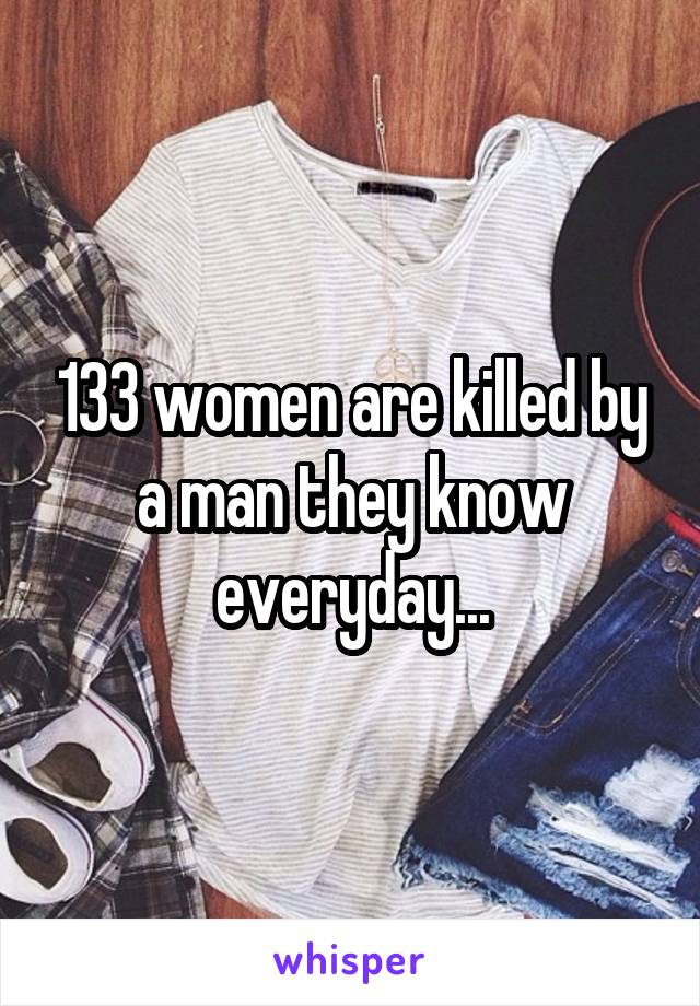 133 women are killed by a man they know everyday...