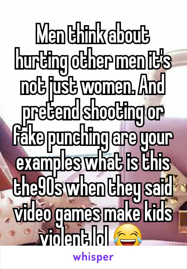 Men think about hurting other men it's not just women. And pretend shooting or fake punching are your examples what is this the90s when they said video games make kids violent lol 😂 