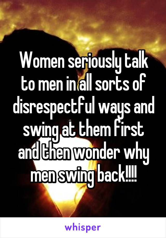 Women seriously talk to men in all sorts of disrespectful ways and swing at them first and then wonder why men swing back!!!!