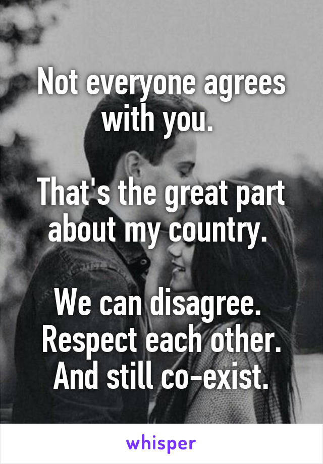 Not everyone agrees with you. 

That's the great part about my country. 

We can disagree. 
Respect each other.
And still co-exist.