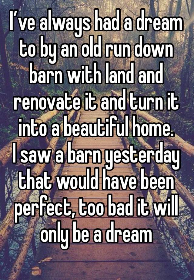 I’ve always had a dream to by an old run down barn with land and renovate it and turn it into a beautiful home. 
I saw a barn yesterday that would have been perfect, too bad it will only be a dream 