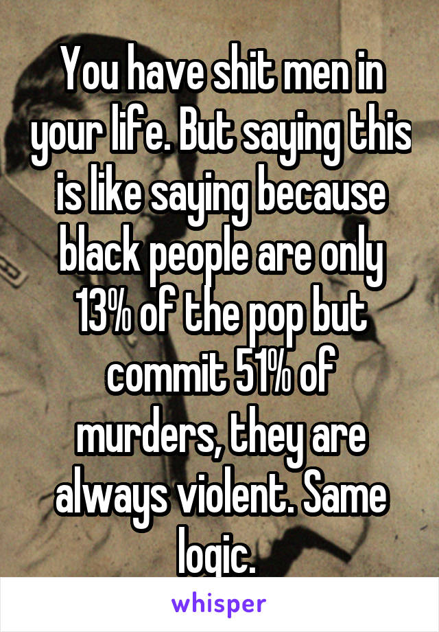 You have shit men in your life. But saying this is like saying because black people are only 13% of the pop but commit 51% of murders, they are always violent. Same logic. 