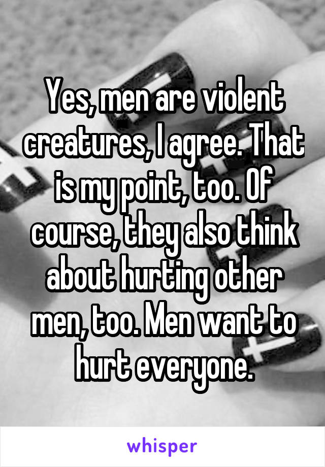 Yes, men are violent creatures, I agree. That is my point, too. Of course, they also think about hurting other men, too. Men want to hurt everyone.