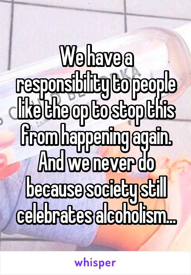 We have a responsibility to people like the op to stop this from happening again.
And we never do because society still celebrates alcoholism...